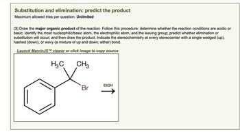 Substitution and elimination: predict the product
Maximum allowed tries per question: Unlimited
(3) Draw the major organic product of the reaction. Follow this procedure: determine whether the reaction conditions are acidic or
basic; identify the most nucleophilic/basic atom, the electrophilic atom, and the leaving group; predict whether elimination or
substitution will occur; and then draw the product. Indicate the stereochemistry at every stereocenter with a single wedged (up),
hashed (down), or wavy (a mixture of up and down; either) bond.
Launch MarvinJSTM viewer or click image to copy source
H₁₂C
CH3
EtOH
Br