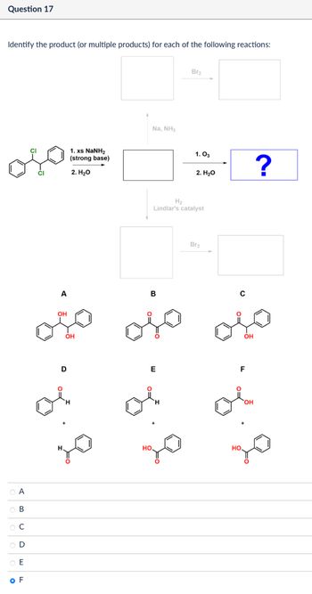 Question 17
Identify the product (or multiple products) for each of the following reactions:
CI
A
ов
C
0000
E
OF
1. xs NaNH,
(strong base)
2. H₂O
Na, NH3
Br2
1.03
?
2. H₂O
H2
Lindlar's catalyst
Br2
A
B
C
OH
OH
OH
D
E
F
HO
HO.
OH