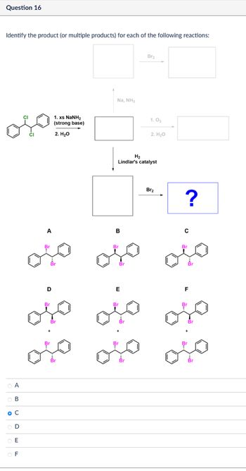 Question 16
Identify the product (or multiple products) for each of the following reactions:
A
B
O C
OF
CI
A
1. xs NaNH,
(strong base)
2. H₂O
Na, NH3
Br2
1.03
2. H₂O
H2
Lindlar's catalyst
B
Br
D
E
Br
Br
Br
Br2
?
Br
Br
Br
میں میں میں