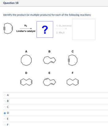 Question 18
Identify the product (or multiple products) for each of the following reactions:
A
B
C
D
E
LL
F
H2
1.03 (excess)
Lindlar's catalyst
?
2. Me₂S
A
B
о
D
E
C
FL