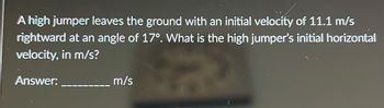 **Problem Statement:**

A high jumper leaves the ground with an initial velocity of 11.1 m/s rightward at an angle of 17°. What is the high jumper’s initial horizontal velocity, in m/s?

**Answer:** _______ m/s

**Explanation:**

To find the initial horizontal velocity, use the formula for the horizontal component of velocity:

\[ v_{\text{horizontal}} = v \cdot \cos(\theta) \]

Where:
- \( v \) is the initial velocity (11.1 m/s),
- \( \theta \) is the angle with respect to the horizontal (17°),
- \( \cos \) is the cosine function. 

By calculating the cosine of 17° and multiplying it by 11.1 m/s, you can find the initial horizontal velocity.