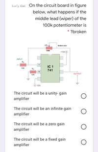 öslg äbäi On the circuit board in figure
below, what happens if the
middle lead (wiper) of the
100k potentiometer is
* ?broken
VR1
Broken wire
100K
+12V4
INPUT
R2
IC 1
10K
R3
741
OUTPUT
10K
--12V
The circuit will be a unity- gain
amplifier
The circuit will be an infinite gain
amplifier
The circuit will be a zero gain
amplifier
The circuit will be a fixed gain
amplifier
