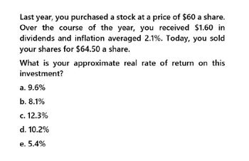 Last year, you purchased a stock at a price of $60 a share.
Over the course of the year, you received $1.60 in
dividends and inflation averaged 2.1%. Today, you sold
your shares for $64.50 a share.
What is your approximate real rate of return on this
investment?
a. 9.6%
b. 8.1%
c. 12.3%
d. 10.2%
e. 5.4%