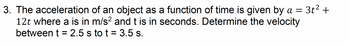 3. The acceleration of an object as a function of time is given by a
12t where a is in m/s² and t is in seconds. Determine the velocity
between t = 2.5 s to t = 3.5 s.
3t² +