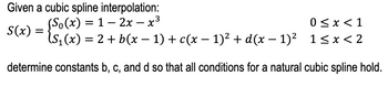 S(x) =
Given a cubic spline interpolation:
(So(x) = 1 − 2x − x3
1-2x-x³
0 < x < 1
(S₁(x) = 2 + b (x − 1) + c(x − 1)² + d(x − 1)² 1≤x<2
-
determine constants b, c, and d so that all conditions for a natural cubic spline hold.
