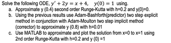 Solve the following ODE, y' + 2y = x+4, y(0) = 1 using.
a. Approximate y (0.4) second order Runge-Kutta with h=0.2 and y(0)=0.
b. Using the previous results use Adam-Bashforth(predictor) two step explicit
method in conjunction with Adam-Moulton two step implicit method
(corrector) to approximate y (0.8) with h=0.01
c. Use MATLAB to approximate and plot the solution from x=0 to x=1 using
2nd order Runge-Kutta with h=0.2 and y (0) =1