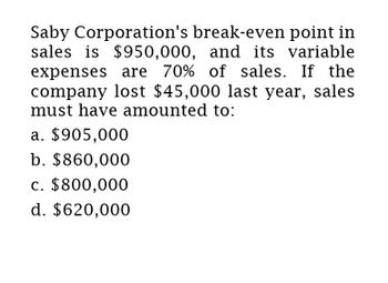 Saby Corporation's break-even point in
sales is $950,000, and its variable
expenses are 70% of sales. If the
company lost $45,000 last year, sales
must have amounted to:
a. $905,000
b. $860,000
c. $800,000
d. $620,000