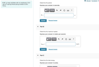 I Review I Constants I P
Determine the period.
A 502 g mass oscillates with an amplitude of 12.0
cm on a spring whose spring constant is 25.0
N/m
Express your answer in seconds.
?
T =
Submit
Request Answer
Part B
Determine the maximum speed.
Express your answer in meters per second.
?
Umax =
m/s
Submit
Request Answer
Part C
Determine the total energy.
Express your answer in joules.
