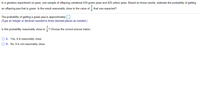 In a genetics experiment on peas, one sample of offspring contained 439 green peas and 429 yellow peas. Based on those results, estimate the probability of getting
an offspring pea that is green. Is the result reasonably close to the value of that was expected?
The probability of getting a green pea is approximately
(Type an integer or decimal rounded to three decimal places as needed.)
Is this probability reasonably close to
Choose the correct answer below.
O A. Yes, it is reasonably close.
O B. No, it is not reasonably close.
