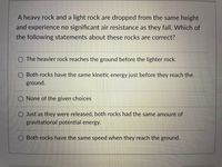 A heavy rock and a light rock are dropped from the same height
and experience no significant air resistance as they fall. Which of
the following statements about these rocks are correct?
O The heavier rock reaches the ground before the lighter rock.
O Both rocks have the same kinetic energy just before they reach the
ground.
None of the given choices
O Just as they were released, both rocks had the same amount of
gravitational potential energy.
O Both rocks have the same speed when they reach the ground.
