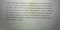 A 0.017-kg bullet is fired into a stationary block of wood of mass of
4.7 kg. The relative speed of the bullet with respect to the wood is
zero after collision (The bullet becomes embedded on the block of
wood). If the speed of the bullet before collision is 472 m/s, what is
the kinetic energy of the bullet-plus-wood combination right after
the collision? Assume no change in the potential energy of the
system before and after the collision. Express your answer in two
decimal places, in Joules.
