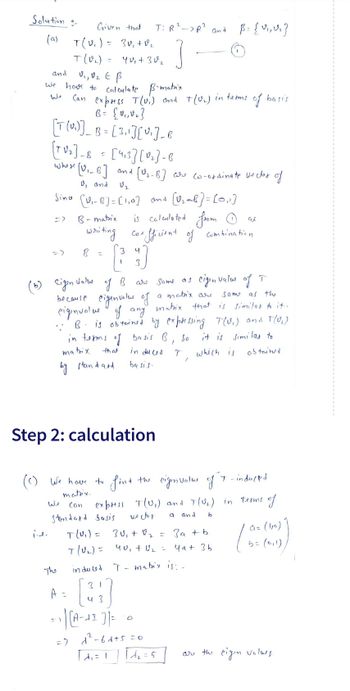 Solution -
(a)
and
we have to
Can
i.d.
Given that
T(v₁) = 3v₁ + 0₂
T (V₂)
V₁, V₂ E B
Calculate B-matrix
express T(v.) and
B = {0,₁,0₂]
[T(U)] _ B = [ 3₁ ] [ v₁]_B
ولیا
The
=
A
B-matrix
writing
B
=
=
[TV₂]-8 = [413] [0₂]-8
-B
whose [V₁_B]
and [0₂-B) are co-ordinate vector of
2.
U, and
V₂
Sino (0₁-8] = [1₁0] and [0₂-1)=[0₁1]
(c) We have to
matrix.
Can
Standard basis
1
40₁ + 30₂2
Step 2: calculation
1
T: R²->R² and
]
3
Eigen value
of B
of T
are same as
a motrix are
Same as the
because eigenvalue of
eigenvalue of any mabix that is similas to it.
.: B. is obtained by expressing T(U₁) and 1(U₂)
in terms of basis B, So
it is similas to
mabix
that
in du ca
which is
obtain?
by standard.
basis.
fint
is calculated from
•fficient of combination
Coe
T(v₁) = 30₁ + 0₂
T(√₂) =
in du led
40₁ + 0₂ =
4 3
=> ) [A-AI ] |=
=> 1²²-6d+5=0
[A₁ = 1
=
2
T
= 5
+(U₂) in terms
/
T - matrix is: -
B = {V₁, V₂}
the eigenvalue of
express T(U₁) and T(U₂₁) in terms of
vector
a
and
b
of
eigen value
3a + b
чат зь
basis
as
T-induced
an (10)
5 = (0,1))
are the eigin values.