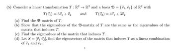 (5) Consider a linear transformation T: R² R2 and a basis B = {₁, 2} of R² with
T(7₁) = 301 + 0₂
and
T(0₂) = 401 + 302.
(a) Find the B-matrix of T.
(b) Show that the eigenvalues of the B-matrix of T are the same as the eigenvalues of the
matrix that induces T.
(c) Find the eigenvalues of the matrix that induces T.
(d) Let S = [1 ₂], find the eigenvectors of the matrix that induces T as a linear combination
of ₁ and ₂.