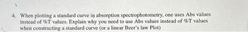 4. When plotting a standard curve in absorption spectrophotometry, one uses Abs values
instead of %T values. Explain why you need to use Abs values instead of %T values
when constructing a standard curve (or a linear Beer's law Plot)