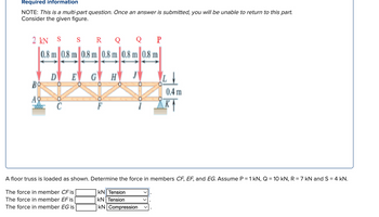 Required information
NOTE: This is a multi-part question. Once an answer is submitted, you will be unable to return to this part.
Consider the given figure.
2 kN
S
S
R Q
Q
P
0.8 m 0.8 m 0.8 m 0.8 m 0.8 m 0.8 m
D
E
GH
Bo
Απ
C
0.4 m
A floor truss is loaded as shown. Determine the force in members CF, EF, and EG. Assume P = 1 kN, Q = 10 kN, R = 7 kN and S = 4 kN.
The force in member CF is
The force in member EF is
The force in member EG is
KN Tension
KN | Tension
KN Compression
✓