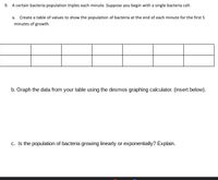 9. A certain bacteria population triples each minute. Suppose you begin with a single bacteria cell.
a. Create a table of values to show the population of bacteria at the end of each minute for the first 5
minutes of growth.
b. Graph the data from your table using the desmos graphing calculator. (insert below).
c. Is the population of bacteria growing linearly or exponentially? Explain.
