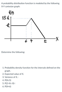 A probability distribution function is modeled by the following
X-Y cartesian graph:
15k
长
6 7
12
Determine the following:
1. Probability density function for the intervals defined on the
graph.
2. Expected value of X.
3. Variance of X. I
4. P(X<5)
5. P(2<X< 8) (
6. P(X#6)
