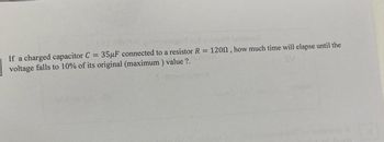 1 101 2jayr Isiansä
If a charged capacitor C = 35µF connected to a resistor R = 1200, how much time will elapse until the
voltage falls to 10% of its original (maximum) value ?.