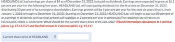 HEADLAND Ltd. had earnings per share of $4 as of December 31, 2022, but paid no dividends. Earnings were expected to grow at 16.1
percent per year for the following five years. HEADLAND Ltd. will start paying dividends for the first time on December 31, 2027,
distributing 50 percent of its earnings to shareholders. Earnings growth will be 5 percent per year for the next six years (that is, from
January 1, 2028, through to December 31, 2033). Starting on December 31, 2033, HEADLAND Ltd. will begin to pay out 80 percent of
its earnings in dividends and earnings growth will stabilize at 2 percent per year in perpetuity. The required rate of return on
HEADLAND stock is 10 percent. What should be the current share price of HEADLAND? (Round intermediate calculations to 6 decimal
places, e.g. 15.612125 and the final answer to 2 decimal places, e.g. 15.61.)
Current share price of HEADLAND
$