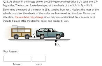 **Question 18**

As shown in the image below, the 2.6-Mg four-wheel-drive SUV tows the 1.7-Mg trailer. The traction force developed at the wheels of the SUV is \( F_D = 9 \) kN. Determine the speed of the truck in 15 s, starting from rest. Neglect the mass of the wheels, and also, the wheels of the trailer are free to roll (no traction). Please pay attention: the numbers may change since they are randomized. Your answer must include 1 place after the decimal point, and proper SI unit.

*Diagram Description:*

- The diagram shows an SUV towing a trailer from rest.
- The SUV is represented as a four-wheeled vehicle, and the trailer is a two-wheeled platform.
- An arrow labeled \( F_D \) is shown pointing in the direction of motion, representing the traction force of 9 kN applied to the SUV.

**Your Answer:**

| Answer | units |
| ------ | ----- |
|        |       |