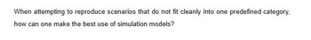 When attempting to reproduce scenarios that do not fit cleanly into one predefined category,
how can one make the best use of simulation models?