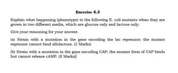 Exercise 6.3
Explain what happening (phenotype) to the following E. coli mutants when they are
grown in two different media, which are glucose only and lactose only.
Give your reasoning for your answer.
(a) Strain with a mutation in the gene encoding the lac repressor; the mutant
repressor cannot bind allolactose. (2 Marks)
(b) Strain with a mutation in the gene encoding CAP; the mutant form of CAP binds
but cannot release cAMP. (8 Marks)