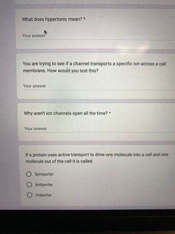 What does hypertonic mean? *
Your answer
You are trying to see if a channel transports a specific ion across a cell
membrane. How would you test this?
Your answer
Why aren't ion channels open all the time? *
Your answer
If a protein uses active transport to drive one molecule into a cell and one
molecule out of the cell it is called
Symporter
Antiporter
Uniporter
