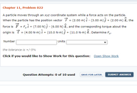 ### Chapter 11, Problem 022

A particle moves through an xyz coordinate system while a force acts on the particle. When the particle has the position vector \(\ \vec{r} = (2.00 \, \text{m}) \hat{i} - (3.00 \, \text{m}) \hat{j} + (2.00 \, \text{m}) \hat{k} \), the force is \(\ \vec{F} = F_x \hat{i} + (7.00 \, \text{N}) \hat{j} - (6.00 \, \text{N}) \hat{k} \), and the corresponding torque about the origin is \(\ \vec{\tau} = (4.00 \, \text{N} \cdot \text{m}) \hat{i} + (10.0 \, \text{N} \cdot \text{m}) \hat{j} + (11.0 \, \text{N} \cdot \text{m}) \hat{k} \). Determine \( F_x \).

**Input Fields:**
- **Number:** [Text Box]
- **Units:** [Dropdown Menu]

*The tolerance is +/- 5%*

**Additional Options:**
- **Show Work Button:** Click if you would like to Show Work for this question: [Open Show Work]

**Question Attempts:** 0 of 10 used

**Buttons:**
- **Save for Later Button:** SAVE FOR LATER
- **Submit Answer Button:** SUBMIT ANSWER