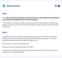 Expert Answer
Step 1
Note: We'll answer the first question since the exact one wasn't specified. Please submit
a new question specifying the one you'd like answered.
1) The welfare of a consumer is determined by the consumer surplus which is the difference
between the amount of money a consumer is willing to pay for a goods and the amount they
actually pay.
Step 2
Consumer surplus (CS) is obtained by subtracting the amount of money that a customer is
willing to pay for a commodity and amount of money that they actually pay. It is the area
above the equilibrium price and under the demand curve.
The consumer surplus can be computed as:
Consumer surplus = Willingness to pay - Price paid
Suppose John is willing to pay $90 for a book but the price of book is $80, so the consumer
surplus of John will be $10($90-$80).
