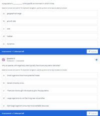 A population's.
is the specific environment in which it lives.
Select an answer and submit. For keyboard navigation, use the up/down arow keys to select an answer.
geographical range
b
growth rate
size
habitat
dynamics
Unanswered • 2 attempts left
1 Submit
Question 2
Homework • Unanswered
Why do species with large body sizes typically have lower population densities?
Select an answer and submit. For keyboard navigation, use the up/down arow keys to select an answer.
Small organisms have more potential mates.
b
Genetic diversity is low.
There are not enough individuals to grow the population.
d.
Large organisms do not like living near one another.
Each large organism consumes more available resources.
Unanswered • 2 attempts left
Submit
