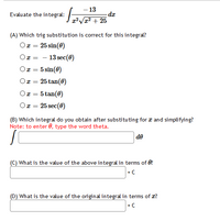 - 13
- da
2'V1² + 25
Evaluate the integral:
(A) Which trig substitution is correct for this integral?
Ox = 25 sin(0)
- 13 sec(0)
Ox = 5 sin(0)
Oz = 25 tan(0)
Ox = 5 tan(0)
Or = 25 sec(0)
(B) Which integral do you obtain after substituting for a and simplifying?
Note: to enter 0, type the word theta.
de
(C) What is the value of the above integral in terms of 0?
+ C
(D) What is the value of the original integral in terms of x?
+ C
