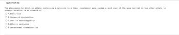 QUESTION 13
The phenomenon by which an allele containing a deletion in a tumor suppressor gene causes a good copy of the gene carried on the other allele to
undergo deletion is an example of
A. Penetrance
OB. Chromatid dysjunction
O C. Loss of heterozygosity
O D. Allelic exclusion
O E. Chromosomal translocation