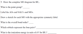 5. Draw the complete MO diagram for BF3.
What is the point group?
Label the AOs and SALCs and MOS.
Draw a sketch for each MO with the appropriate symmetry label.
What is the overall bond order?
Which orbitals represent the lone pairs?
What is the ionization energy in units of eV for BF3?