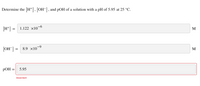 Determine the [H*], [OH¯], and pOH of a solution with a pH of 5.95 at 25 °C.
[H*] = 1.122 x10–6
M
[OH] =
8.9 x10-9
M
РОН
5.95
Incorrect
