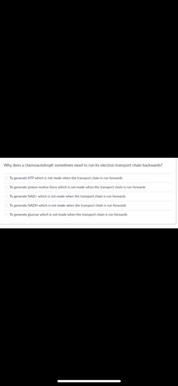 Why does a chemoautotroph sometimes need to run its electron transport chain backwards?
To generate ATP which is not made when the transport chain is run forwards
To generate proton motive force which is not made when the transport chain is run forwards
To generate NAD+ which is not made when the transport chain is run forwards
To generate NADH which is not made when the transport chain is run forwards
To generate glucose which is not made when the transport chain is run forwards