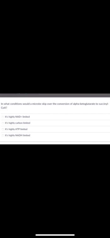 In what conditions would a microbe skip over the conversion of alpha-ketoglutarate to succinyl-
CoA?
It's highly NAD+ limited
It's highly carbon limited
It's highly ATP limited
It's highly NADH limited