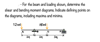 - For the beam and loading shown, determine the
shear and bending moment diagrams. Indicate defining points on
the diagrams, including maxima and minima.
12 KN
2m
15kN
2m
3m