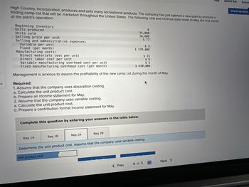 es
High Country, Incorporated, produces and sells many recreational products. The company has just opened a new plant to produce a
folding camp cot that will be marketed throughout the United States. The following cost and revenue data relate to May, the first month
of the plant's operation:
Beginning inventory
Units produced
Units sold
Selling price per unit
Selling and administrative expenses:
Variable per unit
Fixed (per month)
Required:
1. Assume that the company uses absorption costing.
a. Calculate the unit product cost.
Manufacturing costs:
Direct materials cost per unit
$15
Direct labor cost per unit
$ 6
$3
Variable manufacturing overhead cost per unit
Fixed manufacturing overhead cost (per month)
$ 630,000
Management is anxious to assess the profitability of the new camp cot during the month of May.
b. Prepare an
come statement for May.
2. Assume that the company uses variable costing.
a. Calculate the unit product cost.
b. Prepare a contribution format income statement for May.
Req 1A
Complete this question by entering your answers in the table below.
Req 1B
Req 2A
0
35,000
30,000
$ 77
Req 2B
$ 3
$570,000
< Prev
Determine the unit product cost. Assume that the company uses variable costing.
Unit product cost
4 of 5
Next >
Save & Exit
Submit
Check my work