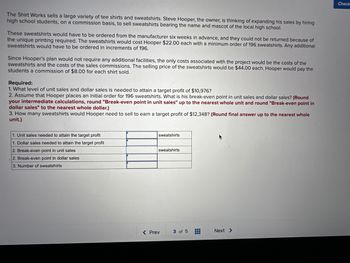 The Shirt Works sells a large variety of tee shirts and sweatshirts. Steve Hooper, the owner, is thinking of expanding his sales by hiring
high school students, on a commission basis, to sell sweatshirts bearing the name and mascot of the local high school.
These sweatshirts would have to be ordered from the manufacturer six weeks in advance, and they could not be returned because of
the unique printing required. The sweatshirts would cost Hooper $22.00 each with a minimum order of 196 sweatshirts. Any additional
sweatshirts would have to be ordered in increments of 196.
Since Hooper's plan would not require any additional facilities, the only costs associated with the project would be the costs of the
sweatshirts and the costs of the sales commissions. The selling price of the sweatshirts would be $44.00 each. Hooper would pay the
students a commission of $8.00 for each shirt sold.
Required:
1. What level of unit sales and dollar sales is needed to attain a target profit of $10,976?
2. Assume that Hooper places an initial order for 196 sweatshirts. What is his break-even point in unit sales and dollar sales? (Round
your intermediate calculations, round "Break-even point in unit sales" up to the nearest whole unit and round "Break-even point in
dollar sales" to the nearest whole dollar.)
3. How many sweatshirts would Hooper need to sell to earn a target profit of $12,348? (Round final answer up to the nearest whole
unit.)
Unit sales ded attain target profit
1. Dollar sales needed to attain the target profit
2. Break-even point in unit sales
2. Break-even point in dollar sales
3. Number of sweatshirts
sweatshirts
sweatshirts
< Prev
3 of 5
#
Next >
Check