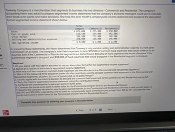 Toxaway Company is a merchandiser that segments its business into two divisions-Commercial and Residential. The company's
accounting intern was asked to prepare segmented income statements that the company's divisional managers could use to calculate
their break-even points and make decisions. She took the prior month's companywide income statement and prepared the absorption
format segmented income statement shown below:
erences
Mc.
Graw
H&M
Sales
Cost of goods sold
Gross margin
Selling and administrative expenses
Net operating income
Total
Company
$ 825,000
555,500
269,500
260,000
$9,500
Commercial Residential
$ 275,000
$ 550,000
154,000
401,500
121,000
148,500
114,000
146,000
$ 7,000
$ 2,500
In preparing these statements, the intern determined that Toxaway's only variable selling and administrative expense is a 10% sales
commission on all sales. The company's total fixed expenses include $79,500 of common fixed expenses that would continue to be
incurred even if the Commercial or Residential segments are discontinued, $60,000 of fixed expenses that would disappear if the
Commercial segment is dropped, and $38,000 of fixed expenses that would disappear if the Residential segment is dropped.
Required:
1. Do you agree with the intern's decision to use an absorption format for her segmented income statement?
2. Based on a review of the intern's segmented income statement.
a. How much of the company's common fixed expenses did she allocate to the Commercial and Residential segments?
b. Which of the following three allocation bases did she most likely used to allocate common fixed expenses to the Commercial and
Residential segments: (a) sales, (b) cost of goods sold, or (c) gross margin?
3. Do you agree with the intern's decision to allocate the common fixed expenses to the Commercial and Residential segments?
4. Redo the intern's segmented income statement using the contribution format.
5. Compute the companywide break-even point in dollar sales.
6. Compute the break-even point in dollar sales for the Commercial Division and for the Residential Division.
7. Assume the company decided to pay its sales representatives in the Commercial and Residential Divisions a total monthly salary of
$16,000 and $32,000, respectively, and to lower its companywide sales commission percentage from 10% to 5% Calculate the new
break-even point in dollar sales for the Commercial Division and the Residential Division.
Complete this question by entering your answers in the tabs below.
< Prev
5 of 5
Next