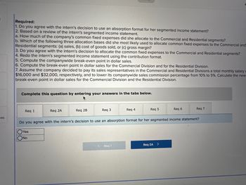 ces
Required:
1. Do you agree with the intern's decision to use an absorption format for her segmented income statement?
2. Based on a review of the intern's segmented income statement.
a. How much of the company's common fixed expenses did she allocate to the Commercial and Residential segments?
b. Which of the following three allocation bases did she most likely used to allocate common fixed expenses to the Commercial and
Residential segments: (a) sales, (b) cost of goods sold, or (c) gross margin?
3. Do you agree with the intern's decision to allocate the common fixed expenses to the Commercial and Residential segments?
4. Redo the intern's segmented income statement using the contribution format.
5. Compute the companywide break-even point in dollar sales.
6. Compute the break-even point in dollar sales for the Commercial Division and for the Residential Division.
7. Assume the company decided to pay its sales representatives in the Commercial and Residential Divisions a total monthly salary c
$16,000 and $32,000, respectively, and to lower its companywide sales commission percentage from 10% to 5%. Calculate the new
break-even point in dollar sales for the Commercial Division and the Residential Division.
Complete this question by entering your answers in the tabs below.
Req 1
Req 2A
Req 2B
Req 3
<
Req 4
Req 1
Req 5
Do you agree with the intern's decision to use an absorption format for her segmented income statement?
Yes
No
Req 2A
Req 6
>
Req 7