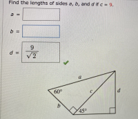 ## Practice Question: Triangle Side Lengths

### Problem Statement

Find the lengths of sides \(a\), \(b\), and \(d\) if \(c = 9\).

### Given Information
- \(a = \) [Text box provided for answer]
- \(b = \) [Text box provided for answer]
- \(d = \dfrac{9}{\sqrt{2}}\)  [Correct answer indicated by a checkmark]

### Diagram Explanation
Below the problem statement, there is a diagram of a composite geometric figure consisting of a right triangle and a 45°-45°-90° triangle.

#### Components of the Diagram:
1. There are two right-angled triangles:
   - The left triangle has an angle marked as 60°.
   - The right triangle, adjacent to the left one, is a 45°-45°-90° triangle.

2. Labels are given to the sides of the triangles as follows:
   - For the larger triangle:
     - \(a\) is the hypotenuse opposite the 60° angle.
     - \(b\) is the side adjacent to the 60° angle.
     - \(c\) is the side opposite the 45° angle (the hypotenuse of the 45°-45°-90° triangle), given as 9 units.
   
   - For the smaller 45°-45°-90° triangle:
     - \(d\), which is perpendicular to \(a\) and adjacent to the 45° angle.
     - Both legs of this triangle, including \(d\), will be equal, according to the properties of a 45°-45°-90° triangle.

### Solution Summary
According to the diagram provided:
- The value for \(d\) has been calculated as \(d = \dfrac{9}{\sqrt{2}}\) using the properties of 45°-45°-90° triangles.
  
Use appropriate geometric properties and calculations to find the lengths of sides \(a\) and \(b\). 