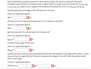 axis (y-axis) that is positive (upwards or downwards). Select the direction along the along the
horizontal axis (x-axis) that is positive (left or right). Select an origin. Draw the vectors for V₁, Vox, Voy
a. Label on your diagram the initial and final positions of the rock Xo, Yo, and Xf, Y₁.
V, Vx¹ Vyi axı ay.
V.
X'
y'
(e) How high above the edge of the cliff does the rock rise?
Enter to 2 significant figures
Ay=
m
(f) How far has it moved horizontally when it is at maximum altitude?
Enter to 2 significant figures
Δx=
✔m
(g) How long after the release does it hit the ground?
Enter to 2 significant figures
ground=
(h) What is the range of the rock?
Enter to 2 significant figures
Ax total
✔m
(i) What are the horizontal and vertical positions of the rock relative to the edge of the cliff at t = 4.3 s.
Assume that the origin (0,0) for this part is loacted at the edge of the cliff. Enter the positions with
their correct signs.
Enter to 2 significant figures
Position: (x=
S
✔y=
✔) m