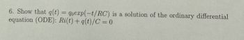 **Transcription for Educational Website**

**Problem Statement:**

6. Show that \( q(t) = q_0 \exp(-t/RC) \) is a solution of the ordinary differential equation (ODE): 

\[ Ri(t) + \frac{q(t)}{C} = 0 \]

**Explanation:**

This problem involves showing that the given function \( q(t) = q_0 \exp(-t/RC) \) satisfies the provided ordinary differential equation. The ODE is a first-order linear differential equation commonly seen in the context of electrical circuits, specifically RC (resistor-capacitor) circuits. We are asked to verify if the exponential function, which represents the charge \( q \) over time \( t \), is a solution by substituting it into the equation.

**Notes:**
- \( q(t) \) denotes the charge as a function of time.
- \( q_0 \) is the initial charge.
- \( \exp \) refers to the exponential function.
- \( R \) is the resistance.
- \( C \) is the capacitance.
- \( i(t) \) implies the current as a function of time.

**Application:**

To verify, differentiate \( q(t) \) with respect to time \( t \), relate it to the current function \( i(t) \), and substitute into the ODE to check if it holds true. This problem highlights how exponential decay models the discharge of a capacitor in an RC circuit.