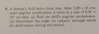 9. A dentist's drill starts from rest. After 3.20s of con-
stant angular acceleration, it turns at a rate of 2.51 X
101 rev/min. (a) Find the drill's angular acceleration.
(b) Determine the angle (in radians) through which
the drill rotates during this period.
