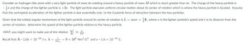 Consider a hydrogen-like atom with a very light particle of mass \( m \) rotating around a heavy particle of mass \( M \) which is much greater than \( m \). The charge of the heavy particle is \(-\frac{1}{2} e\) and the charge of the lighter particle is \(+3e\). The light particle executes uniform circular motion about its center of rotation which is where the heavy particle is located. Assume that the centripetal acceleration of the lighter particle is due essentially only to the Coulomb force of attraction between the two particles.

Given that the orbital angular momentum of the light particle around its center of rotation is \( L = mvr = \frac{1}{2} \hbar \), where \( v \) is the lighter particle's speed and \( r \) is its distance from the center of rotation, determine the speed of the lighter particle relative to the heavy particle.

HINT: you might want to make use of the relation \( \frac{k e^2}{hc} \approx \frac{1}{137} \).

Recall that: \( \hbar = 1.06 \times 10^{-34} \, \text{J} \cdot \text{s}; \, k = \frac{1}{4 \pi \varepsilon_0} = 9 \times 10^9 \, \text{Nm}^2/\text{C}^2 \) and \( e = 1.6 \times 10^{-19} \, \text{C} \).