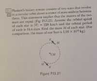 21. Plaskett's binary system consists of wo stars that revolve
in a circular orbit about a center of mass midway between
them. This statement implies that the masses of the two
stars are equal (Fig. P13.21). Assume the orbital speed
eof each star is
of each is 14.4 days, Find the mass M of each star. (For
comparison, the mass of our Sun is 1.99 x 100 kg.)
= 220 km/s and the orbital period
M
*CM
Figure P13.21
