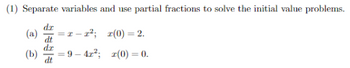 **Problem 1**: Separate variables and use partial fractions to solve the initial value problems.

**(a)** \(\frac{dx}{dt} = x - x^2\); with initial condition \(x(0) = 2\).

**(b)** \(\frac{dx}{dt} = 9 - 4x^2\); with initial condition \(x(0) = 0\).

In these problems, you are tasked with solving differential equations using the method of separation of variables, followed by applying partial fraction decomposition to integrate the resulting expression. Each part involves an initial value condition that will be used to find the particular solution.