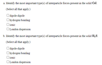 a. Identify the most important type(s) of interparticle forces present in the solid CsI.
(Select all that apply.)
O dipole-dipole
Ohydrogen bonding
Oionic
OLondon dispersion
b. Identify the most important type(s) of interparticle forces present in the solid H2S.
(Select all that apply.)
O dipole-dipole
Ohydrogen bonding
Oionic
OLondon dispersion
