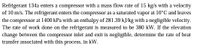 Refrigerant 134a enters a compressor with a mass flow rate of 15 kg/s with a velocity
of 10 m/s. The refrigerant enters the compressor as a saturated vapor at 10°C and leaves
the compressor at 1400 kPa with an enthalpy of 281.39 kJ/kg with a negligible velocity.
The rate of work done on the refrigerant is measured to be 380 kW. If the elevation
change between the compressor inlet and exit is negligible, determine the rate of heat
transfer associated with this process, in kW.
